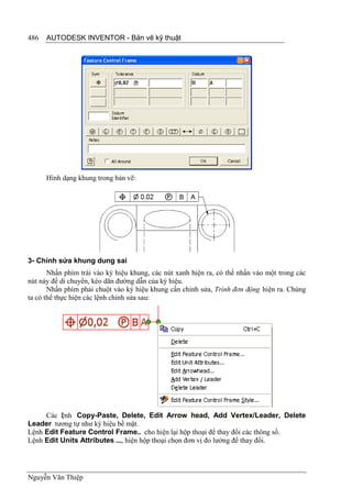 486   AUTODESK INVENTOR - Bản vẽ kỹ thuật




      Hình dạng khung trong bản vẽ:




3- Chỉnh sửa khung dung sai
       Nhấn phím trái vào ký hiệu khung, các nút xanh hiện ra, có thể nhấn vào một trong các
nút này để di chuyển, kéo dãn đường dẫn của ký hiệu.
       Nhấn phím phải chuột vào ký hiệu khung cần chỉnh sửa, Trình đơn động hiện ra. Chúng
ta có thể thực hiện các lệnh chỉnh sửa sau:




     Các l nh Copy-Paste, Delete, Edit Arrow head, Add Vertex/Leader, Delete
          ệ
Leader tương tự như ký hiệu bề mặt.
Lệnh Edit Feature Control Frame.. cho hiện lại hộp thoại để thay đổi các thông số.
Lệnh Edit Units Attributes ..., hiện hộp thoại chọn đơn vị đo lường để thay đổi.




Nguyễn Văn Thiệp
 