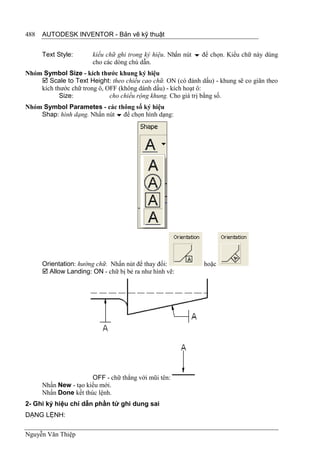488   AUTODESK INVENTOR - Bản vẽ kỹ thuật


      Text Style:      kiểu chữ ghi trong ký hiệu. Nhấn nút  để chọn. Kiểu chữ này dùng
                       cho các dòng chú dẫn.
Nhóm Symbol Size - kích thước khung ký hiệu
     Scale to Text Height: theo chiều cao chữ. ON (có đánh dấu) - khung sẽ co giãn theo
    kích thước chữ trong ô, OFF (không dánh dấu) - kích hoạt ô:
           Size:             cho chiều rộng khung. Cho giá trị bằng số.
Nhóm Symbol Parametes - các thông số ký hiệu
    Shap: hình dạng. Nhấn nút  để chọn hình dạng:




      Orientation: hướng chữ. Nhấn nút để thay đổi:           hoặc
       Allow Landing: ON - chữ bị bẻ ra như hình vẽ:




                       OFF - chữ thẳng với mũi tên:
      Nhấn New - tạo kiểu mới.
      Nhấn Done kết thúc lệnh.
2- Ghi ký hiệu chỉ dẫn phần tử ghi dung sai
DẠNG LỆNH:

Nguyễn Văn Thiệp
 