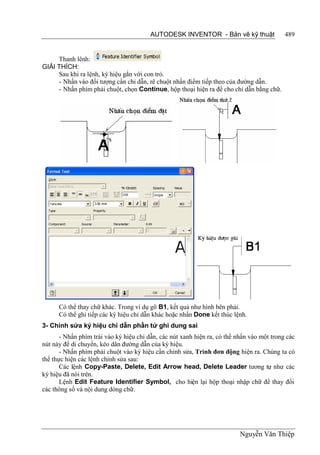 AUTODESK INVENTOR - Bản vẽ kỹ thuật                489


     Thanh lênh:
GIẢI THÍCH:
     Sau khi ra lệnh, ký hiệu gắn với con trỏ.
     - Nhấn vào đối tượng cần chỉ dẫn, rê chuột nhấn điểm tiếp theo của đường dẫn.
     - Nhấn phím phải chuột, chọn Continue, hộp thoại hiện ra để cho chỉ dẫn bằng chữ.




      Có thể thay chữ khác. Trong ví dụ gõ B1, kết quả như hình bên phải.
      Có thể ghi tiếp các ký hiệu chỉ dẫn khác hoặc nhấn Done kết thúc lệnh.
3- Chỉnh sửa ký hiệu chỉ dẫn phần tử ghi dung sai
       - Nhấn phím trái vào ký hiệu chỉ dẫn, các nút xanh hiện ra, có thể nhấn vào một trong các
nút này để di chuyển, kéo dãn đường dẫn của ký hiệu.
       - Nhấn phím phải chuột vào ký hiệu cần chỉnh sửa, Trình đơn động hiện ra. Chúng ta có
thể thực hiện các lệnh chỉnh sửa sau:
       Các lệnh Copy-Paste, Delete, Edit Arrow head, Delete Leader tương tự như các
ký hiệu đã nói trên.
       Lệnh Edit Feature Identifier Symbol, cho hiện lại hộp thoại nhập chữ để thay đổi
các thông số và nội dung dòng chữ.




                                                                           Nguyễn Văn Thiệp
 