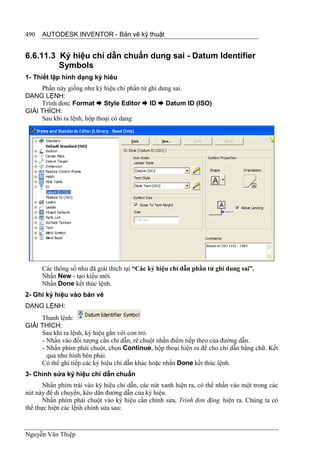 490   AUTODESK INVENTOR - Bản vẽ kỹ thuật


6.6.11.3 Ký hiệu chỉ dẫn chuẩn dung sai - Datum Identifier
         Symbols
1- Thiết lập hình dạng ký hiêu
     Phần này giống như ký hiệu chỉ phần tử ghi dung sai.
DẠNG LỆNH:
     Trình đơn: Format  Style Editor  ID  Datum ID (ISO)
GIẢI THÍCH:
     Sau khi ra lệnh, hộp thoại có dạng:




      Các thông số như đã giải thích tại “Các ký hiệu chỉ dẫn phần tử ghi dung sai”.
      Nhấn New - tạo kiểu mới.
      Nhấn Done kết thúc lệnh.
2- Ghi ký hiệu vào bản vẽ
DẠNG LỆNH:
     Thanh lệnh:
GIẢI THÍCH:
     Sau khi ra lệnh, ký hiệu gắn với con trỏ.
     - Nhấn vào đối tượng cần chỉ dẫn, rê chuột nhấn điểm tiếp theo của đường dẫn.
     - Nhấn phím phải chuột, chọn Continue, hộp thoại hiện ra để cho chỉ dẫn bằng chữ. Kết
       quả như hình bên phải.
     Có thể ghi tiếp các ký hiệu chỉ dẫn khác hoặc nhấn Done kết thúc lệnh.
3- Chỉnh sửa ký hiệu chỉ dẫn chuẩn
       Nhấn phím trái vào ký hiệu chỉ dẫn, các nút xanh hiện ra, có thể nhấn vào một trong các
nút này để di chuyển, kéo dãn đường dẫn của ký hiệu.
       Nhấn phím phải chuột vào ký hiệu cần chỉnh sửa, Trình đơn động hiện ra. Chúng ta có
thể thực hiện các lệnh chỉnh sửa sau:



Nguyễn Văn Thiệp
 
