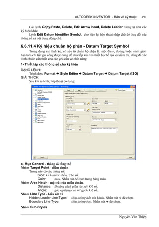 AUTODESK INVENTOR - Bản vẽ kỹ thuật                  491


      Các lệnh Copy-Paste, Delete, Edit Arrow head, Delete Leader tương tự như các
ký hiệu khác.
      Lệnh Edit Datum Identifier Symbol. cho hiện lại hộp thoại nhập chữ để thay đổi các
thông số và nội dung dòng chữ.

6.6.11.4 Ký hiệu chuẩn bộ phận - Datum Target Symbol
       Trong dung sai hình h có yếu tố chuẩn bộ phận là: một điểm, đường hoặc miền giới
                             ọc,
hạn trên chi tiết gia công được dùng để cho tiếp xúc với thiết bị chế tạo và kiểm tra, dùng để xác
định chuẩn cần thiết cho các yêu cầu về chức năng.
1- Thiết lập các thông số cho ký hiệu
DẠNG LỆNH:
     Trình đơn: Format  Style Editor  Datum Target  Datum Target (ISO)
GIẢI THÍCH:
     Sau khi ra lệnh, hộp thoại có dạng:




a- Mục General - thông số tổng thể
Nhóm Target Point - điểm chuẩn
     Trong này có các thông số:
           Side: kích thước điểm. Cho số.
           Color:       màu. Nhấn nút để chọn trong bảng màu.
Nhóm Area Hatch - mặt cắt của miền chuẩn.
           Distance: khoảng cách giữa các nét. Gõ số.
           Angle:       góc nghiêng của nét gạch. Gõ số.
Nhóm Line Type - kiểu nét vẽ
     Hidden Leader Line Type: kiểu đường dẫn nét khuất. Nhấn nút  để chọn.
     Boundary Line Type:            kiểu đường bao. Nhấn nút  để chọn.
Nhóm Sub-Styles

                                                                            Nguyễn Văn Thiệp
 
