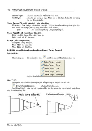 492   AUTODESK INVENTOR - Bản vẽ kỹ thuật


      Leader Style:      kiểu mũi tên chỉ dẫn. Nhấn nút  để chọn.
      Text Style:        kiểu chữ ghi trong ký hiệu. Nhấn nút  để chọn. Kiểu chữ này dùng
                         cho các dòng chú dẫn.
Nhóm Symbol Size - kích thước ký hiệu bằng hình
     Scale to Text Height: theo chiều cao chữ. ON (có đánh dấu) - khung sẽ co giãn theo
    kích thước chữ trong ô, OFF (không dánh dấu) - kích hoạt ô:
           Size:             cho chiều rộng khung. Cho giá trị bằng số.
Nhóm Taget Point - kích thước điểm đích
    Size: cho kích thước. Cho giá trị bằng số.
    Color: nhấn nút để chọn màu.
b- Mục Units - chọn đơn vị
     Giống như khung dung sai.
     Nhấn New - tạo kiểu mới.
     Nhấn Done kết thúc lệnh.
2- Ghi ký hiệu chỉ dẫn chuẩn bộ phận - Datum Target Symbol
DẠNG LỆNH:

      Thanh công cụ:     Khi nhấn nút  tại ô     , một loạt các nút khác hiện ra theo các




                         phương án chuẩn                                   .

GIẢI THÍCH:
     Trong mục này có nhiều phương án ghi, mỗi phương án ứng với các nút sau:
            Datum Target Leader:              chuẩn chỉ đến bộ phận.
       Sau khi ra lệnh, ký hiệu gắn với con trỏ, nhấn vào đối tượng cần ghi, rê chuột nhấn điểm
tiếp theo của đường dẫn.




Nguyễn Văn Thiệp
 