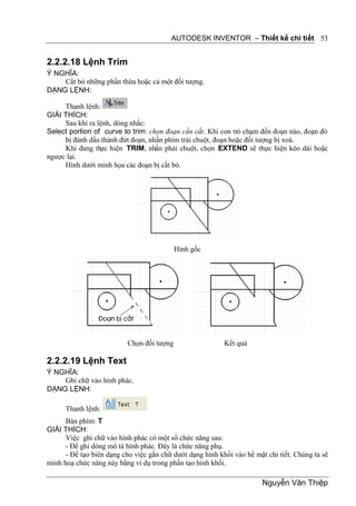 AUTODESK INVENTOR – Thiết kế chi tiết 53


2.2.2.18 Lệnh Trim
Ý NGHĨA:
    Cắt bỏ những phần thừa hoặc cả một đối tượng.
DẠNG LỆNH:

     Thanh lệnh:
GIẢI THÍCH:
     Sau khi ra lệnh, dòng nhắc:
Select portion of curve to trim: chọn đoạn cần cắt. Khi con trỏ chạm đến đoạn nào, đoạn đó
     bị đánh dấu thành đứt đoạn, nhấn phím trái chuột, đoạn hoặc đối tượng bị xoá.
     Khi đang th hiện TRIM, nhấn phải chuột, chọn EXTEND sẽ thực hiện kéo dài hoặc
                 ực
ngược lại.
     Hình dưới minh họa các đoạn bị cắt bỏ.




                                           Hình gốc




                          Chọn đối tượng                   Kết quả

2.2.2.19 Lệnh Text
Ý NGHĨA:
    Ghi chữ vào hình phác.
DẠNG LỆNH:

      Thanh lệnh:
      Bàn phím: T
GIẢI THÍCH:
      Việc ghi chữ vào hình phác có một số chức năng sau:
      - Để ghi dòng mô tả hình phác. Đây là chức năng phụ.
      - Để tạo biên dạng cho việc gắn chữ dưới dạng hình khối vào bề mặt chi tiết. Chúng ta sẽ
minh hoạ chức năng này bằng ví dụ trong phần tạo hình khối.

                                                                       Nguyễn Văn Thiệp
 