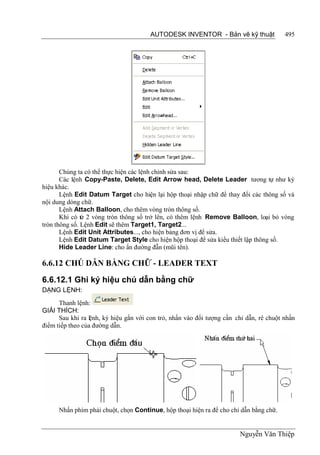 AUTODESK INVENTOR - Bản vẽ kỹ thuật               495




       Chúng ta có thể thực hiện các lệnh chỉnh sửa sau:
       Các lệnh Copy-Paste, Delete, Edit Arrow head, Delete Leader tương tự như ký
hiệu khác.
       Lệnh Edit Datum Target cho hiện lại hộp thoại nhập chữ để thay đổi các thông số và
nội dung dòng chữ.
       Lệnh Attach Balloon, cho thêm vòng tròn thông số.
       Khi có từ 2 vòng tròn thông số trở lên, có thêm lệnh Remove Balloon, loại bỏ vòng
tròn thông số. Lệnh Edit sẽ thêm Target1, Target2...
       Lệnh Edit Unit Attributes..., cho hiện bảng đơn vị để sửa.
       Lệnh Edit Datum Target Style cho hiện hộp thoại để sửa kiểu thiết lập thông số.
       Hide Leader Line: cho ẩn đường đẫn (mũi tên).

6.6.12 CHÚ DẪN BẰNG CHỮ - LEADER TEXT
6.6.12.1 Ghi ký hiệu chú dẫn bằng chữ
DẠNG LỆNH:
      Thanh lệnh:
GIẢI THÍCH:
      Sau khi ra lệnh, ký hiệu gắn với con trỏ, nhấn vào đối tượng cần chỉ dẫn, rê chuột nhấn
điểm tiếp theo của đường dẫn.




      Nhấn phím phải chuột, chọn Continue, hộp thoại hiện ra để cho chỉ dẫn bằng chữ.


                                                                        Nguyễn Văn Thiệp
 