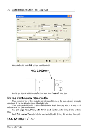 496   AUTODESK INVENTOR - Bản vẽ kỹ thuật




      Gõ chữ cần ghi, nhấn OK, kết quả như hình dưới.




      Có thể ghi tiếp các ký hiệu chú dẫn khác hoặc nhấn Done kết thúc lệnh.

6.6.12.2 Chỉnh sửa ký hiệu chú dẫn
       Nhấn phím trái vào ký hiệu chú dẫn, các nút xanh hiện ra, có thể nhấn vào một trong các
nút này để di chuyển, kéo dãn đường dẫn của ký hiệu.
       Nhấn phím phải chuột vào ký hiệu cần chỉnh sửa, Trình đơn động hiện ra. Chúng ta có
thể thực hiện các lệnh chỉnh sửa sau:
       Các lệnh Copy-Paste, Delete, Edit Arrow head, Delete Leader tương tự như ký hiệu
khác.
       Lệnh Edit Leader Text, cho hiện lại hộp thoại nhập chữ để thay đổi nội dung dòng chữ.

6.6.13 KÝ HIỆU TỰ TẠO


Nguyễn Văn Thiệp
 