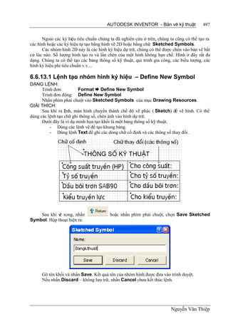 AUTODESK INVENTOR - Bản vẽ kỹ thuật               497


      Ngoài các ký hiệu tiêu chuẩn chúng ta đã nghiên cứu ở trên, chúng ta cũng có thể tạo ra
các hình hoặc các ký hiệu tự tạo bằng hình vẽ 2D hoặc bằng chữ Sketched Symbols.
      Các nhóm hình 2D này là các hình ký hiệu dự trữ, chúng có thể được chèn vào bản vẽ bất
cứ lúc nào. Số lượng hình tạo ra và lần chèn của một hình không hạn chế. Hình ở đây rất đa
dạng. Chúng ta có thể tạo các bảng thông số kỹ thuật, qui trình gia công, các biểu tượng, các
hình ký hiệu phi tiêu chuẩn v.v....

6.6.13.1 Lệnh tạo nhóm hình ký hiệu – Define New Symbol
DẠNG LỆNH:
      Trình đơn:         Format  Define New Symbol
      Trình đơn động: Define New Symbol
      Nhấn phím phải chuột vào Sketched Symbols của mục Drawing Resources.
GIẢI THÍCH:
      Sau khi ra l nh, màn hình chuyển thành chế độ vẽ phác ( Sketch) để vẽ hình. Có thể
                  ệ
dùng các lệnh tạo chữ ghi thông số, chèn ảnh vào hình dự trữ.
      Dưới đây là ví dụ minh họa tạo khối là một bảng thông số kỹ thuật.
          - Dùng các lệnh vẽ để tạo khung bảng.
          - Dùng lệnh Text để ghi các dòng chữ cố định và các thông số thay đổi .




    Sau khi v xong, nhấn
             ẽ                           hoặc nhấn phím phải chuột, chọn Save Sketched
Symbol. Hộp thoại hiện ra:




      Gõ tên khối và nhấn Save. Kết quả tên của nhóm hình được đưa vào trình duyệt.
      Nếu nhấn Discard – không lưu trữ, nhấn Cancel chưa kết thúc lệnh.




                                                                        Nguyễn Văn Thiệp
 
