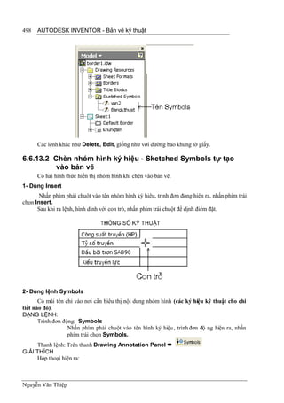 498   AUTODESK INVENTOR - Bản vẽ kỹ thuật




      Các lệnh khác như Delete, Edit, giống như với đường bao khung tờ giấy.

6.6.13.2 Chèn nhóm hình ký hiệu - Sketched Symbols tự tạo
          vào bản vẽ
      Có hai hình thức hiển thị nhóm hình khi chèn vào bản vẽ.
1- Dùng Insert
       Nhấn phím phải chuột vào tên nhóm hình ký hiệu, trình đơn động hiện ra, nhấn phím trái
chọn Insert.
      Sau khi ra lệnh, hình dính với con trỏ, nhấn phím trái chuột để định điểm đặt.




2- Dùng lệnh Symbols
       Có mũi tên chỉ vào nơi cần biểu thị nội dung nhóm hình (các ký hiệu kỹ thuật cho chi
tiết nào đó).
DẠNG LỆNH:
       Trình đơn động: Symbols
                   Nhấn phím phải chuột vào tên hình ký hiệu , trình đơn độ ng hiện ra, nhấn
                   phím trái chọn Symbols.
     Thanh lệnh: Trên thanh Drawing Annotation Panel 
GIẢI THÍCH
     Hộp thoại hiện ra:



Nguyễn Văn Thiệp
 