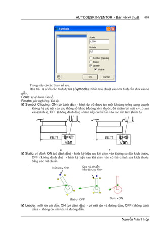 AUTODESK INVENTOR - Bản vẽ kỹ thuật                499




      Trong này có các tham số sau:
      Bên trái là ô tên các hình dự trữ ( Symbols). Nhấn trái chuột vào tên hình cần đưa vào tờ
giấy.
Scale: tỷ lệ hình. Gõ số.
Rotate: góc nghiêng. Gõ số.
 Symbol Clipping: ON (có đánh dấu) - hình dự trữ được tạo một khoảng trống xung quanh
        không bị các nét của các thông số khác (đường kích thước, độ nhám bề mặt v.v...) xen
        vào (hình a), OFF (không dánh dấu) - hình này có thể lẫn vào các nét trên (hình b).




                           a                                   b
 Static: cố định. ON (có đánh dấu) - hình ký hiệu sau khi chèn vào không co dãn kích thước,
       OFF (không dánh dấu) - hình ký hiệu sau khi chèn vào có thể chỉnh sửa kích thước
       bằng các nút chuẩn.




 Leader: mũi tên chỉ dẫn. ON (có đánh dấu) - có mũi tên và đường dẫn, OFF (không dánh
      dấu) - không có mũi tên và đường dẫn.


                                                                          Nguyễn Văn Thiệp
 