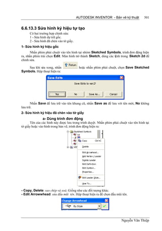 AUTODESK INVENTOR - Bản vẽ kỹ thuật            501


6.6.13.3 Sửa hình ký hiệu tự tạo
      Có hai trường hợp chỉnh sửa:
      1 - Sửa hình dự trữ gốc.
      2 - Sửa hình đã chèn vào tờ giấy.
1- Sửa hình ký hiệu gốc
       Nhấn phím phải chuột vào tên hình tại nhóm Sketched Symbols, trình đơn động hiện
ra, nhấn phím trái chọn Edit. Màn hình trở thành Sketch, dùng các lệnh trong Sketch 2d để
chỉnh sửa.

    Sau khi sửa xong, nhấn                 hoặc nhấn phím phải chuột, chọn Save Sketched
Symbols. Hộp thoại hiện ra:




       Nhấn Save để lưu trữ vào tên khung cũ, nhấn Save as để lưu với tên mới, No không
lưu trữ.
2- Sửa hình ký hiệu đã chèn vào tờ giấy
               a- Dùng trình đơn động
       Tên của các hình này được lưu trong trình duyệt. Nhấn phím phải chuột vào tên hình tại
tờ giấy hoặc vào hình trong bản vẽ, trình đơn động hiện ra:




- Copy, Delete: sao chép và xoá. Giống như các đối tượng khác.
- Edit Arrowwhead: sửa đầu mũi tên. Hộp thoại hiện ra để chọn đầu mũi tên.




                                                                        Nguyễn Văn Thiệp
 
