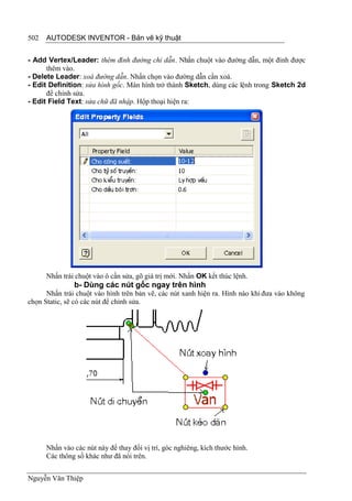 502   AUTODESK INVENTOR - Bản vẽ kỹ thuật


- Add Vertex/Leader: thêm đỉnh đường chỉ dẫn. Nhấn chuột vào đường dẫn, một đỉnh được
      thêm vào.
- Delete Leader: xoá đường dẫn. Nhấn chọn vào đường dẫn cần xoá.
- Edit Definition: sửa hình gốc. Màn hình trở thành Sketch, dùng các lệnh trong Sketch 2d
      để chỉnh sửa.
- Edit Field Text: sửa chữ đã nhập. Hộp thoại hiện ra:




      Nhấn trái chuột vào ô cần sửa, gõ giá trị mới. Nhấn OK kết thúc lệnh.
               b- Dùng các nút gốc ngay trên hình
      Nhấn trái chuột vào hình trên bản vẽ, các nút xanh hiện ra. Hình nào khi đưa vào không
chọn Static, sẽ có các nút để chỉnh sửa.




      Nhấn vào các nút này để thay đổi vị trí, góc nghiêng, kích thước hình.
      Các thông số khác như đã nói trên.


Nguyễn Văn Thiệp
 