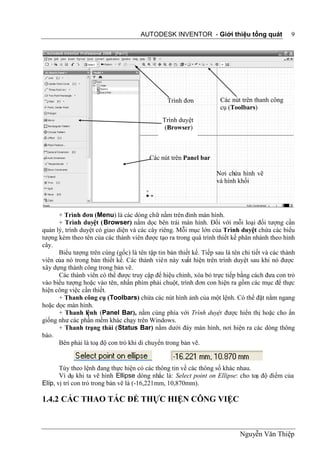 AUTODESK INVENTOR - Giới thiệu tổng quát                   9




                                                 Trình đơn           Các nút trên thanh công
                                                                     cụ (Toolbars)
                                               Trình duyệt
                                                (Browser)



                                          Các nút trên Panel bar

                                                                    Nơi chứa hình vẽ
                                                                    và hình khối




      + Trình đơn (Menu) là các dòng chữ nằm trên đỉnh màn hình.
      + Trình duyệt (Browser) nằm dọc bên trái màn hình. Đối với mỗi loại đối tượng cần
quản lý, trình duyệt có giao diện và các cây riêng. Mỗi mục lớn của Trình duyệt chứa các biểu
tượng kèm theo tên của các thành viên được tạo ra trong quá trình thiết kế phân nhánh theo hình
cây.
      Biểu tượng trên cùng (gốc) là tên tập tin bản thiết kế. Tiếp sau là tên chi tiết và các thành
viên của nó trong bản thiết kế. Các thành viên này xuất hiện trên trình duyệt sau khi nó được
xây dựng thành công trong bản vẽ.
      Các thành viên có thể được truy cập để hiệu chỉnh, xóa bỏ trực tiếp bằng cách đưa con trỏ
vào biểu tượng hoặc vào tên, nhấn phím phải chuột, trình đơn con hiện ra gồm các mục để thực
hiện công việc cần thiết.
      + Thanh công cụ (Toolbars) chứa các nút hình ảnh của một lệnh. Có thể đặt nằm ngang
hoặc dọc màn hình.
      + Thanh lệnh (Panel Bar), nằm cùng phía với Trình duyệt được hiển thị hoặc cho ẩn
giống như các phần mềm khác chạy trên Windows.
      + Thanh trạng thái (Status Bar) nằm dưới đáy màn hình, nơi hiện ra các dòng thông
báo.
      Bên phải là toạ độ con trỏ khi di chuyển trong bản vẽ.


       Tùy theo lệnh đang thực hiện có các thông tin về các thông số khác nhau.
       Ví dụ khi ta vẽ hình Ellipse dòng nhắc là: Select point on Ellipse: cho toạ độ điểm của
Elíp, vị trí con trỏ trong bản vẽ là (-16,221mm, 10,870mm).

1.4.2 CÁC THAO TÁC ĐỂ THỰC HIỆN CÔNG VIỆC



                                                                             Nguyễn Văn Thiệp
 