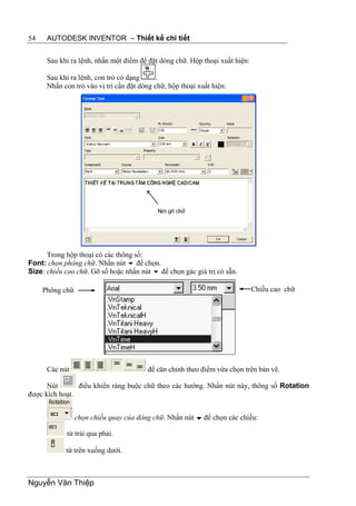 54    AUTODESK INVENTOR – Thiết kế chi tiết


      Sau khi ra lệnh, nhấn một điểm để đặt dòng chữ. Hộp thoại xuất hiện:

      Sau khi ra lệnh, con trỏ có dạng      .
      Nhấn con trỏ vào vị trí cần đặt dòng chữ, hộp thoại xuất hiện:




      Trong hộp thoại có các thông số:
Font: chọn phông chữ. Nhấn nút  để chọn.
Size: chiều cao chữ. Gõ số hoặc nhấn nút  để chọn gác giá trị có sẵn.

     Phông chữ                                                               Chiều cao chữ




      Các nút                           để căn chỉnh theo điểm vừa chọn trên bản vẽ.

      Nút       điều khiển ràng buộc chữ theo các hướng. Nhấn nút này, thông số Rotation
được kích hoạt.


                 chọn chiều quay của dòng chữ. Nhấn nút  để chọn các chiều:

             từ trái qua phải.

            từ trên xuống dưới.



Nguyễn Văn Thiệp
 