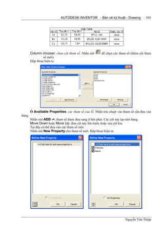 AUTODESK INVENTOR - Bản vẽ kỹ thuật - Drawing              505




        Column chooser: chọn cột tham số. Nhấn nút        để chọn các tham số (thêm cột tham
                 số mới).
        Hộp thoại hiện ra:




        Ô Available Properties: các tham số của lỗ. Nhấn trái chuột vào tham số cần đưa vào
bảng.
        Nhấn nút ADD ->, tham số được đưa sang ô bên phải. Các cột này tạo nên bảng.
        Move Down hoặc Move Up: đưa cột này lên trước hoặc sau cột kia.
        Tại đây có thể đưa vào các tham số mới.
        Nhấn nút New Property cho tham số mới. Hộp thoại hiện ra:




                                                                          Nguyễn Văn Thiệp
 