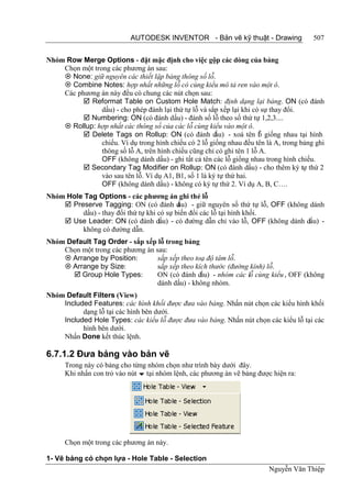 AUTODESK INVENTOR - Bản vẽ kỹ thuật - Drawing                507


Nhóm Row Merge Options - đặt mặc định cho việc gộp các dòng của bảng
    Chọn một trong các phương án sau:
     None: giữ nguyên các thiết lập bảng thông số lỗ.
     Combine Notes: hợp nhất những lỗ có cùng kiểu mô tả ren vào một ô.
    Các phương án này đều có chung các nút chọn sau:
           Reformat Table on Custom Hole Match: định dạng lại bảng. ON (có đánh
                dấu) - cho phép đánh lại thứ tự lỗ và sắp xếp lại khi có sự thay đổi.
           Numbering: ON (có đánh dấu) - đánh số lỗ theo số thứ tự 1,2,3....
     Rollup: hợp nhất các thông số của các lỗ cùng kiểu vào một ô.
           Delete Tags on Rollup: ON (có đánh d        ấu) - xoá tên l giống nhau tại hình
                                                                        ỗ
                chiếu. Ví dụ trong hình chiếu có 2 lỗ giống nhau đều tên là A, trong bảng ghi
                thông số lỗ A, trên hình chiếu cũng chỉ có ghi tên 1 lỗ A.
                OFF (không dánh dấu) - ghi tất cả tên các lỗ giống nhau trong hình chiếu.
           Secondary Tag Modifier on Rollup: ON (có đánh dấu) - cho thêm ký tự thứ 2
                vào sau tên lỗ. Ví dụ A1, B1, số 1 là ký tự thứ hai.
                OFF (không dánh dấu) - không có ký tự thứ 2. Ví dụ A, B, C….
Nhóm Hole Tag Options - các phương án ghi thẻ lỗ
     Preserve Tagging: ON (có đánh d      ấu) - giữ nguyên số thứ tự lỗ, OFF (không dánh
         dấu) - thay đổi thứ tự khi có sự biến đổi các lỗ tại hình khối.
     Use Leader: ON (có đánh dấu) - có đường dẫn chỉ vào lỗ, OFF (không dánh dấu) -
         không có đường dẫn.
Nhóm Default Tag Order - sắp xếp lỗ trong bảng
    Chọn một trong các phương án sau:
     Arrange by Position:        sắp xếp theo toạ độ tâm lỗ.
     Arrange by Size:            sắp xếp theo kích thước (đường kính) lỗ.
        Group Hole Types:        ON (có đánh dấu) - nhóm các lỗ cùng kiểu , OFF (không
                                  dánh dấu) - không nhóm.
Nhóm Default Filters (View)
    Included Features: các hình khối được đưa vào bảng. Nhấn nút chọn các kiểu hình khối
          dạng lỗ tại các hình bên dưới.
    Included Hole Types: các kiểu lỗ được đưa vào bảng. Nhấn nút chọn các kiểu lỗ tại các
          hình bên dưới.
    Nhấn Done kết thúc lệnh.

6.7.1.2 Đưa bảng vào bản vẽ
      Trong này có bảng cho từng nhóm chọn như trình bày dưới đây.
      Khi nhấn con trỏ vào nút  tại nhóm lệnh, các phương án vẽ bảng được hiện ra:




      Chọn một trong các phương án này.

1- Vẽ bảng có chọn lựa - Hole Table - Selection
                                                                          Nguyễn Văn Thiệp
 