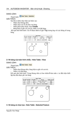 508   AUTODESK INVENTOR - Bản vẽ kỹ thuật - Drawing


DẠNG LỆNH:
     Thanh lệnh:
GIẢI THÍCH:
     Sau khi ra lệnh, thực hiện các bước sau:
     - Nhấn chọn khung nhìn.
     - Nhấn chọn các lỗ cần đưa vào bảng.
     - Nhấn phím phải chuột, chọn Create.
     - Bảng hiện ra gắn với con trỏ, nhấn vị trí đặt bảng.
      Kết quả như hình dưới. Các lỗ được đánh số (ghi Tag) tương ứng với các thông số trong
     bảng.




2- Vẽ bảng của toàn hình chiếu - Hole Table - View
DẠNG LỆNH:
     Thanh lệnh:
GIẢI THÍCH:
     - Nhấn chọn khung nhìn, bảng hiện ra gắn với con trỏ.
     - Nhấn vị trí đặt bảng.
     Kết quả như hình dưới. Trong khung nhìn có bao nhiêu ỗ thoả mãn c ác điều kiện thiết
                                                           l
     lập ban đầu được ghi vào bảng.




3- Vẽ bảng có chọn lựa - Hole Table - Selected Feature


Nguyễn Văn Thiệp
 