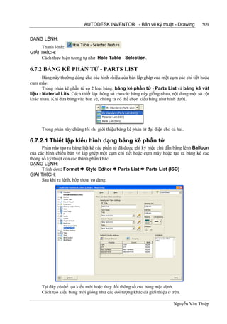 AUTODESK INVENTOR - Bản vẽ kỹ thuật - Drawing                 509


DẠNG LỆNH:
     Thanh lệnh:
GIẢI THÍCH:
     Cách thực hiện tương tự như Hole Table - Selection.

6.7.2 BẢNG KÊ PHẦN TỬ - PARTS LIST
       Bảng này thường dùng cho các hình chiếu của bản lắp ghép của một cụm các chi tiết hoặc
cụm máy.
       Trong phần kê phần tử có 2 loại bảng: bảng kê phần tử - Parts List và bảng kê vật
liệu - Material Lits. Cách thiết lập thông số cho các bảng này giống nhau, nội dung một số cột
khác nhau. Khi đưa bảng vào bản vẽ, chúng ta có thể chọn kiểu bảng như hình dưới.




      Trong phần này chúng tôi chỉ giới thiệu bảng kê phần tử đại diện cho cả hai.

6.7.2.1 Thiết lập kiểu hình dạng bảng kê phần tử
      Phần này tạo ra bảng liệt kê các phần tử đã được ghi ký hiệu chú dẫn bằng lệnh Balloon
của các hình chiếu bản vẽ lắp ghép một cụm chi tiết hoặc cụm máy hoặc tạo ra bảng kê các
thông số kỹ thuật của các thành phần khác.
DẠNG LỆNH:
      Trình đơn: Format  Style Editor  Parts List  Parts List (ISO)
GIẢI THÍCH:
      Sau khi ra lệnh, hộp thoại có dạng:




      Tại đây có thể tạo kiểu mới hoặc thay đổi thông số của bảng mặc định.
      Cách tạo kiểu bảng mới giống như các đối tượng khác đã giới thiệu ở trên.

                                                                            Nguyễn Văn Thiệp
 