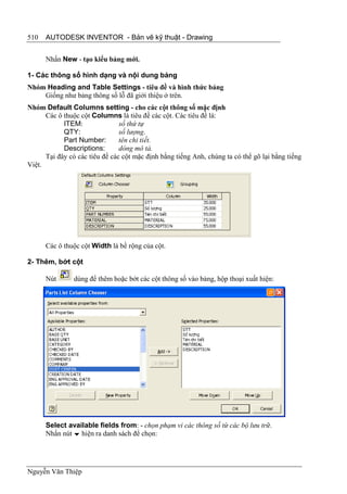 510   AUTODESK INVENTOR - Bản vẽ kỹ thuật - Drawing


      Nhấn New - tạo kiểu bảng mới.

1- Các thông số hình dạng và nội dung bảng
Nhóm Heading and Table Settings - tiêu đề và hình thức bảng
    Giống như bảng thông số lỗ đã giới thiệu ở trên.
Nhóm Default Columns setting - cho các cột thông số mặc định
      Các ô thuộc cột Columns là tiêu đề các cột. Các tiêu đề là:
            ITEM:               số thứ tự
            QTY:                số lượng.
            Part Number:        tên chi tiết.
            Descriptions:       dòng mô tả.
      Tại đây có các tiêu đề các cột mặc định bằng tiếng Anh, chúng ta có thể gõ lại bằng tiếng
Việt.




      Các ô thuộc cột Width là bề rộng của cột.

2- Thêm, bớt cột

      Nút       dùng để thêm hoặc bớt các cột thông số vào bảng, hộp thoại xuất hiện:




      Select available fields from: - chọn phạm vi các thông số từ các bộ lưu trữ.
      Nhấn nút  hiện ra danh sách để chọn:




Nguyễn Văn Thiệp
 