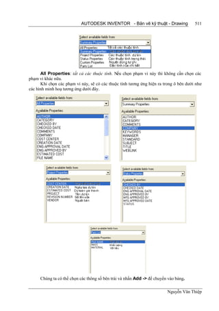 AUTODESK INVENTOR - Bản vẽ kỹ thuật - Drawing               511




      All Properties: tất cả các thuộc tính. Nếu chọn phạm vi này thì không cần chọn các
phạm vi khác nữa.
      Khi chọn các phạm vi này, sẽ có các thuộc tính tương ứng hiện ra trong ô bên dưới như
các hình minh hoạ tương ứng dưới đây.




      Chúng ta có thể chọn các thông số bên trái và nhấn Add -> để chuyển vào bảng.

                                                                         Nguyễn Văn Thiệp
 