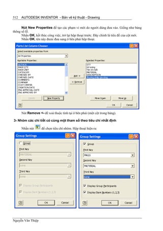 512   AUTODESK INVENTOR - Bản vẽ kỹ thuật - Drawing


      Nút New Properties để tạo các phạm vi mới do người dùng đưa vào. Giống như bảng
thông số lỗ.
      Nhấn OK, kết thúc công việc, trở lại hộp thoại trước. Đây chính là tiêu đề của cột mới.
      Nhấn OK, tên này được đưa sang ô bên phải hộp thoại.




      Nút Remove <- để xoá thuộc tính tại ô bên phải (một cột trong bảng).

3- Nhóm các chi tiết có cùng một tham số theo tiêu chí nhất định

      Nhấn nút      để chọn tiêu chí nhóm. Hộp thoại hiện ra:




Nguyễn Văn Thiệp
 