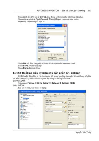 AUTODESK INVENTOR - Bản vẽ kỹ thuật - Drawing                  513


      Nhấn đánh dấu ON nút  Group. Các thông số hiện ra như hộp thoại bên phải.
      Nhấn nút  tại các ô First (Second, Thrird) Key để chọn mục tiêu nhóm.
      Hộp thoại chọn thông số hiện ra:




      Nhấn OK kết thúc công việc với tiêu đề các cột trở lại hộp thoại chính.
      Nhấn Save, lưu trữ thiết lập.
      Nhấn Done, kết thúc lệnh.

6.7.2.2 Thiết lập kiểu ký hiệu chú dẫn phần tử - Balloon
      Ký hiệu chú dẫn phần tử (số thứ tự của tiết trong bản lắp) luôn gắn liền với bảng kê phần
tử. Nếu không có ký hiệu chú dẫn, người đọc bảng kê không hiểu được.
DẠNG LỆNH:
      Trình đơn: Format  Style Editor  Balloon  Balloon (ISO)
GIẢI THÍCH:
      Sau khi ra lệnh, hộp thoại có dạng:




                                                                            Nguyễn Văn Thiệp
 