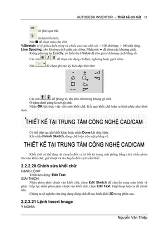 AUTODESK INVENTOR – Thiết kế chi tiết 55



              từ phải qua trái.

           từ dưới lên trên.
     Nút  để chọn màu cho chữ.
%Stretch: tỷ lệ giữa chiều rộng và chiều cao của chữ cái. < 100 chữ hẹp, > 100 chữ rộng.
Line Spacing: cho khoảng cách giữa các dòng. Nhấn nút  để chọn các khoảng cách.
     Riêng phương án Exactly, có hiển thị ô Value để cho giá trị khoảng cách bằng số.
        Các nút              để chọn các dạng cữ đậm, nghiêng hoặc gạch chân.

        Nút         để chọn ghi các ký hiệu đặc biệt như:




        Các nút         để phóng to, thu nhỏ chữ trong khung gõ chữ.
        Ô trắng dưới cùng là nơi gõ chữ.
        Nhấn OK kết thúc việc viết một khối chữ. Kết quả khối chữ hiện ra hình phác như hình
dưới.




        Có thể tiếp tục ghi khối khác hoặc nhấn Done kết thúc lệnh.
        Khi nhấn Finish Sketch, dòng chữ hiện trên mặt phẳng vẽ.




       Khối chữ có thể được di chuyển đến vị trí bất kỳ trong mặt phẳng bằng cách nhấn phím
trái vào khối chữ, giữ chuột và di chuyển đến vị trí cần thiết.

2.2.2.20 Chỉnh sửa khối chữ
DẠNG LỆNH:
      Trình đơn động: Edit Text.
GIẢI THÍCH:
      Nhấn phím phải chuột vào khối chữ, chọn Edit Sketch để chuyển sang màn hình vẽ
phác. Tiếp tục nhấn phím phải chuột vào khối chữ, chọn Edit Text. Hộp thoại hiện ra để chỉnh
sửa.
      Chúng ta sẽ nghiên cứu ứng dụng dòng chữ để tạo hình khối 3D trong phần sau.

2.2.2.21 Lệnh Insert Image
Ý NGHĨA:


                                                                        Nguyễn Văn Thiệp
 