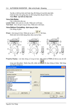 514   AUTODESK INVENTOR - Bản vẽ kỹ thuật - Drawing


      Tại đây có thể tạo kiểu mới hoặc thay đổi thông số của kiểu mặc định.
      Cách tạo kiểu mới giống như các đối tượng khác đã giới thiệu ở trên.
      Nhấn New - tạo kiểu ký hiệu mới.
Nhóm Sub-Styles
      Các ô chọn kiểu như sau:
Leader Style - kiểu mũi tên chỉ dẫn. Nhấn nút  để chọn.
Text Style - kiểu chữ ghi trong ký hiệu. Nhấn nút  để chọn.
Nhóm Balloon Formatting - định dạng ký hiệu
    Các thông số gồm:

Shape - hình dạng ký hiệu. Nhấn nút  tạo ô        để chọn.
    Hình dưới mô tả hình dạng khác nhau của ký hiệu.




Property Display - cho hiện thông số trong ký kiệu. Mặc định là ITEM (số thứ tự của chi tiết

      trong cụm lắp ghép). Muốn thay đổi, nhấn nút             để chọn thông số khác. Một bảng
      các thông số hiện ra:




Nguyễn Văn Thiệp
 