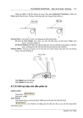 AUTODESK INVENTOR - Bản vẽ kỹ thuật - Drawing              515


     Nhấn nút Add -> để đưa thông số sang ô bên phải (Selected Properties). Nhấn nút
Move up để đưa lên trên. Thông số này được ghi vào trong ký hiệu (hình a).




                        a                                          b
Symbol Size - kích thước ký hiệu. Các phương án hiển thị ký hiệu:
      Scale to Text Height: theo chiều cao chữ. Bỏ dấu chọn, sẽ kích hoạt ô Size: kích
               thước. Cho giá trị bằng số.
      Stretch Balloon to Text: kéo dãn ký hiệu cho vừa với chữ bên trong (hình a). Bỏ dấu
               chọn, sẽ không bao hết chữ nếu chữ lớn hơn hình ký hiệu (hình b).
Default Offset - khoảng cách giữa các ký hiệu khi căn chỉnh chúng cùng nằm trên một đường
     thẳng. Cho giá trị bằng số.




      Nhấn Save lưu trữ thiết lập.
      Nhấn Done kết thúc lệnh.

6.7.2.3 Ghi ký hiệu chú dẫn phần tử

DẠNG LỆNH:

     Thanh lệnh
     Bàn phím: gõ B.
GIẢI THÍCH:
     Trên thanh công cụ có hai nút lệnh. Nhấn nút  để chọn nút lênh cần thiết.

                       Auto Balloon: tự động ghi chú dẫn cho tất cả các chi tiết trong hình
chiếu được chọn.

                                                                          Nguyễn Văn Thiệp
 