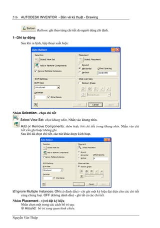516   AUTODESK INVENTOR - Bản vẽ kỹ thuật - Drawing


                  Balloon: ghi theo từng chi tiết do người dùng chỉ định.

1- Ghi tự động
      Sau khi ra lệnh, hộp thoại xuất hiện:




Nhóm Selection - chọn chi tiết

      Select View Set: chọn khung nhìn. Nhấn vào khung nhìn.
      Add or Remove Components: thêm hoặc bớt chi tiết trong khung nhìn. Nhấn vào chi
      tiết cần ghi hoặc không ghi.
      Sau khi đã chọn chi tiết, các nút khác được kích hoạt.




 Ignore Multiple Instances: ON (có đánh dấu) - chỉ ghi một ký hiệu đại diện cho các chi tiết
     cùng chủng loại. OFF (không dánh dấu) - ghi tất cả các chi tiết.
Nhóm Placement - vị trí đặt ký hiệu
    Nhấn chọn một trong các cách bố trí sau:
     Around: bố trí xung quan hình chiếu.

Nguyễn Văn Thiệp
 