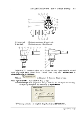 AUTODESK INVENTOR - Bản vẽ kỹ thuật - Drawing               517




      Horizontal:     bố trí theo hàng ngang. Hình bên trái.
      Vertical:       bố trí theo hàng dọc. Hình bên phải.




      Offset spacing: khoảng cách giữa các ký hiệu khi căn chỉnh chúng cùng nằm trên một
đường thẳng. Gõ số. (Xem hình tại giá trị “ Default Offset” trong phần ”Thiết lập kiểu ký
hiệu chú dẫn phần tử - Balloon”.

     Nhấn nút                      và nhấn chuột để định vị trí đặt các ký hiệu.
Nhóm Style overrides - chọn kiểu hình dạng ký hiệu
     Balloon Shape: hình dạng ký hiệu. ON (có đánh dấu) cho hiển thị các nút hình dạng
          để chọn thay cho ký hiệu mặc định đã đặt tại Styles Editor.




      OFF (không dánh dấu) - sử dụng hình dạng như đã đặt tại Styles Editor.

                                                                          Nguyễn Văn Thiệp
 