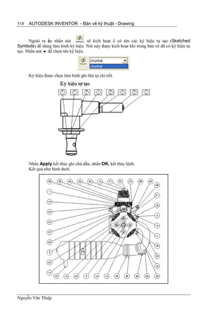 518   AUTODESK INVENTOR - Bản vẽ kỹ thuật - Drawing


      Ngoài ra ếu nhấn nút
                n                   , sẽ kích hoạt ô có tên các ký hiệu tự tạo (Sketched
Symbols) để dùng làm hình ký hiệu. Nút này được kích hoạt khi trong bản vẽ đã có ký hiệu tự
tạo. Nhấn nút  để chọn tên ký hiệu.




      Ký hiệu được chọn làm hình ghi thứ tự chi tiết.




      Nhấn Apply kết thúc ghi chú dẫn, nhấn OK, kết thúc lệnh.
      Kết quả như hình dưới.




Nguyễn Văn Thiệp
 