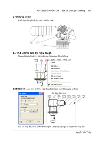 AUTODESK INVENTOR - Bản vẽ kỹ thuật - Drawing                 519


2- Ghi từng chi tiết
      Cách làm như ghi các ký hiệu chú dẫn khác.




6.7.2.4 Chỉnh sửa ký hiệu đã ghi
      Nhấn phải chuột vào ký hiệu cần sửa, Trình đơn động hiện ra:




Edit Balloon… sửa hình ký hiệu. Hộp thoại hiện ra để chọn hình dạng ký hiệu.




      Sau khi thay đổi, nhấn OK kết thúc lệnh. Chỉ riêng ký hiệu đã chọn được thay đổi.

                                                                           Nguyễn Văn Thiệp
 