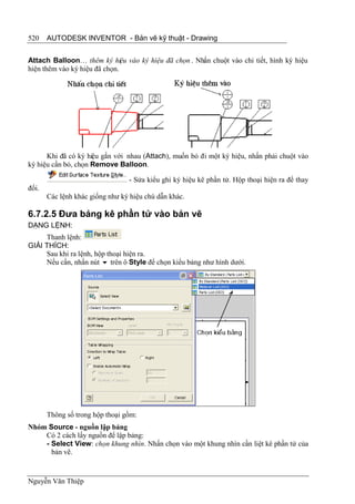 520    AUTODESK INVENTOR - Bản vẽ kỹ thuật - Drawing


Attach Balloon… thêm ký hiệu vào ký hiệu đã chọn . Nhấn chuột vào chi tiết, hình ký hiệu
hiện thêm vào ký hiệu đã chọn.




      Khi đã có ký hiệu gắn với nhau (Attach), muốn bỏ đi một ký hiệu, nhấn phải chuột vào
ký hiệu cần bỏ, chọn Remove Balloon.

                                 - Sửa kiểu ghi ký hiệu kê phần tử. Hộp thoại hiện ra để thay
đổi.
       Các lệnh khác giống như ký hiệu chú dẫn khác.

6.7.2.5 Đưa bảng kê phần tử vào bản vẽ
DẠNG LỆNH:
     Thanh lệnh:
GIẢI THÍCH:
     Sau khi ra lệnh, hộp thoại hiện ra.
     Nếu cần, nhấn nút  trên ô Style để chọn kiểu bảng như hình dưới.




       Thông số trong hộp thoại gồm:
Nhóm Source - nguồn lập bảng
    Có 2 cách lấy nguồn để lập bảng:
    - Select View: chọn khung nhìn. Nhấn chọn vào một khung nhìn cần liệt kê phần tử của
      bản vẽ.



Nguyễn Văn Thiệp
 