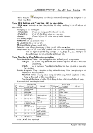 AUTODESK INVENTOR - Bản vẽ kỹ thuật - Drawing                  521


      - Hoặc dùng nút      để chọn một chi tiết hoặc cụm chi tiết không có mặt trong bản vẽ kỹ
        thuật cũng được.
Nhóm BOM Settings and Properties - thiết lập bảng vật liệu
       BOM view - nhấn nút  chọn bảng vật liệu thích hợp cho bảng kê chi tiết và các ký
hiệu chú dẫn.
      Trong này có các phương án:
      - Structured:       kê cụm con trong cụm lớn như một chi tiết.
      - Parts Only:       kê chi tiết, bất kể nó nằm trong cụm nào.
      - Legacy:           kế thừa. Một chi tiết có thể nằm tại nhiều cụm con.
      Các phương án phụ:
      First Level: chỉ lấy cụm con ở mức 1.
      All Levels: lấy tất cả các chi tiết.
      Minimum Digits: số cụm con tối thiểu.
      Delimiter: chọn dấu gạch nối trong ký hiệu chi tiết. Nhấn nút  chọn.
      Inheritance: một chi tiết có thể nằm tại nhiều cụm khác nhau. Để phân biệt chi tiết thuộc
                 cụm nào người ta có thể dùng ký hiệu 1.1, 1.2, hoặc A.1, A.2…Trong đó số
                 đầu ký hiệu cụm chi tiết, số thứ hai ký hiệu chi tiết.
Nhóm Direction to Wrap Table - phân mảnh bảng
    Direction to Wrap Table - chọn hướng phân chia. Nhấn chọn một trong nút sau:
           Right: tạo từ phải sang. Phần bên phải là chính, tiếp theo bên trái là phần còn
                       lại của bảng.
           Left:      tạo từ trái sang. Phần bên trái là chính, tiếp theo bên phải là phần còn
             lại của bảng.
    Enable Automatic Wrap - cho phép tự động phân chia bảng. Nhấn chọn phương án và
          nhập số liệu theo các nút sau:
          Maximum Rows: số dòng tối đa trong một phần bảng. Gõ số. Vượt quá số này,
             bảng tự động tách ra thêm phần tiếp theo.
          Number of Sections: số phần. Gõ số. Bảng sẽ được bố trí theo số phần đã nhập.
    Hình dưới minh hoạ bảng hai mảnh.




      Nhấn OK kết thúc hộp thoại.

                                                                            Nguyễn Văn Thiệp
 