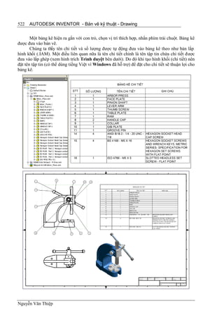 522   AUTODESK INVENTOR - Bản vẽ kỹ thuật - Drawing


       Một bảng kê hiện ra gắn với con trỏ, chọn vị trí thích hợp, nhấn phím trái chuột. Bảng kê
được đưa vào bản vẽ.
       Chúng ta thấy tên chi tiết và số lượng được tự động đưa vào bảng kê theo như bản lắp
hình khối (.IAM). Một điều liên quan nữa là tên chi tiết chính là tên tập tin chứa chi tiết được
đưa vào lắp ghép (xem hình trích Trình duyệt bên dưới). Do đó khi tạo hình khối (chi tiết) nên
đặt tên tập tin (có thể dùng tiếng Việt vì Windows đã hỗ trợ) để đặt cho chi tiết sẽ thuận lợi cho
bảng kê.




Nguyễn Văn Thiệp
 