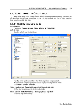 AUTODESK INVENTOR - Bản vẽ kỹ thuật - Drawing              523


6.7.3 BẢNG THÔNG THƯỜNG - TABLE
       Đây là loại bảng tự do, không gắn với bất cứ đối tượng nào trong khung nhìn hoặc chi
tiết. Bảng này thường được tạo ra phục vụ cho việc ghi thêm các yêu cầu kỹ thuật, gia công,
hoặc các yêu cầu phát sinh khác.

6.7.3.1 Thiết lập kiểu bảng tự do
DẠNG LỆNH:
     Trình đơn: Format  Style Editor Table  Table (ISO)
GIẢI THÍCH:
     Sau khi ra lệnh, hộp thoại có dạng:




      Tại đây có thể tạo kiểu mới hoặc thay đổi thông số của bảng mặc định.
      Cách tạo kiểu bảng mới giống như các đối tượng khác đã giới thiệu ở trên.
      Nhấn New - tạo kiểu bảng mới.
Nhóm Heading and Table Settings - tiêu đề và hình thức bảng
    Giống như bảng thông số lỗ đã giới thiệu ở trên.
Nhóm Default Units Formatting - định dạng đơn vị mặc định
    Nội dung hộp thoại có dạng:




                                                                           Nguyễn Văn Thiệp
 
