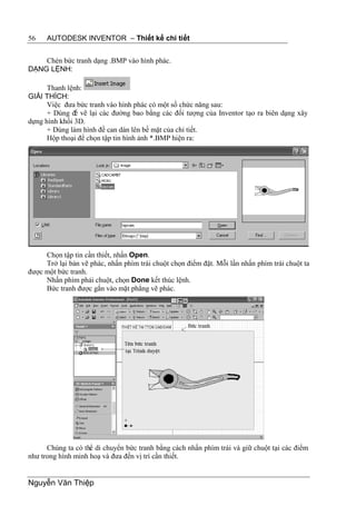 56    AUTODESK INVENTOR – Thiết kế chi tiết


    Chèn bức tranh dạng .BMP vào hình phác.
DẠNG LỆNH:

      Thanh lệnh:
GIẢI THÍCH:
      Việc đưa bức tranh vào hình phác có một số chức năng sau:
      + Dùng để vẽ lại các đường bao bằng các đối tượng của Inventor tạo ra biên dạng xây
dựng hình khối 3D.
      + Dùng làm hình đề can dán lên bề mặt của chi tiết.
      Hộp thoại để chọn tập tin hình ảnh *.BMP hiện ra:




     Chọn tập tin cần thiết, nhấn Open.
     Trở lại bản vẽ phác, nhấn phím trái chuột chọn điểm đặt. Mỗi lần nhấn phím trái chuột ta
được một bức tranh.
     Nhấn phím phải chuột, chọn Done kết thúc lệnh.
     Bức tranh được gắn vào mặt phẳng vẽ phác.




      Chúng ta có thể di chuyển bức tranh bằng cách nhấn phím trái và giữ chuột tại các điểm
như trong hình minh hoạ và đưa đến vị trí cần thiết.


Nguyễn Văn Thiệp
 