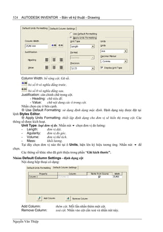 524   AUTODESK INVENTOR - Bản vẽ kỹ thuật - Drawing




      Column Width: bề rộng cột. Gõ số.
          bỏ số 0 vô nghĩa đằng trước.
           bỏ số 0 vô nghĩa đằng sau.
      Justification: căn chỉnh chữ trong cột.
             - Heading: chữ tiêu đề.
             - Value:     chữ nội dung các ô trong cột.
      Nhấn chọn các ô bên cạnh.
       Use Default Formatting: sử dụng định dạng mặc định. Định dạng này được đặt tại
lệnh Styles Editor.
       Apply Units Formatting: thiết lập định dạng cho đơn vị sẽ hiển thị trong cột. Các
thông số được kích hoạt.
      Unit Type: loại đơn vị đo. Nhấn nút  chọn đơn vị đo lường:
      - Length:           đơn vị dài.
      - Agularity:        đơn vị đo góc.
      - Volume:           đơn vị thể tích.
      - Mass:             khối lương.
      Tại đây chọn đơn vị nào thì tại ô Units, hiện lên ký hiệu tương ứng. Nhấn nút  để
chọn.
      Các thông số khác như đã giới thiệu trong phần “Ghi kích thước”.
Nhóm Default Column Settings - định dạng cột
    Nội dung hộp thoại có dạng:




      Add Column:             thêm cột. Mỗi lần nhấn thêm một cột.
      Remove Column:          xoá cột. Nhấn vào cột cần xoá và nhấn nút này.


Nguyễn Văn Thiệp
 
