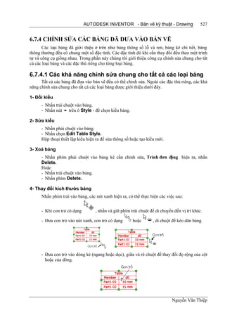 AUTODESK INVENTOR - Bản vẽ kỹ thuật - Drawing                  527


6.7.4 CHỈNH SỬA CÁC BẢNG ĐÃ ĐƯA VÀO BẢN VẼ
       Các loại bảng đã giớ i thiệu ở trên như bảng thông số lỗ và ren, bảng kê chi tiết, bảng
thông thường đều có chung một số đặc tính. Các đặc tính đó khi cần thay đổi đều theo một trình
tự và công cụ giống nhau. Trong phần này chúng tôi giới thiệu công cụ chỉnh sửa chung cho tất
cả các loại bảng và các đặc thù riêng cho từng loại bảng.

6.7.4.1 Các khả năng chỉnh sửa chung cho tất cả các loại bảng
      Tất cả các bảng đã đưa vào bản vẽ đều có thể chỉnh sửa. Ngoài các đặc thù riêng, các khả
năng chỉnh sửa chung cho tất cả các loại bảng được giới thiệu dưới đây.

1- Đổi kiểu
      - Nhấn trái chuột vào bảng.
      - Nhấn nút  trên ô Style - để chọn kiểu bảng.

2- Sửa kiểu
      - Nhấn phải chuột vào bảng.
      - Nhấn chọn Edit Table Style.
      Hộp thoại thiết lập kiểu hiện ra để sửa thông số hoặc tạo kiểu mới.

3- Xoá bảng
      - Nhấn phím phải chuột vào bảng kê cần chỉnh sửa, Trình đơn động hiện ra, nhấn
      Delete.
      Hoặc
      - Nhấn trái chuột vào bảng.
      - Nhấn phím Delete.

4- Thay đổi kích thước bảng
      Nhấn phím trái vào bảng, các nút xanh hiện ra, có thể thực hiện các việc sau:


      - Khi con trỏ có dạng        , nhấn và giữ phím trái chuột để di chuyển đến vị trí khác.

      - Đưa con trỏ vào nút xanh, con trỏ có dạng      hoặc        , di chuột để kéo dãn bảng.




      - Đưa con trỏ vào dòng kẻ (ngang hoặc dọc), giữa và rê chuột để thay đổi đọ rộng của cột
        hoặc của dòng.




                                                                             Nguyễn Văn Thiệp
 