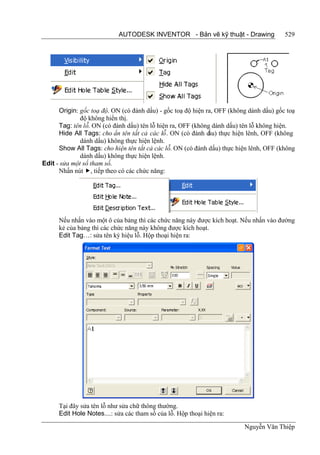 AUTODESK INVENTOR - Bản vẽ kỹ thuật - Drawing                529




      Origin: gốc toạ độ. ON (có đánh dấu) - gốc toạ độ hiện ra, OFF (không dánh dấu) gốc toạ
              độ không hiển thị.
      Tag: tên lỗ. ON (có đánh dấu) tên lỗ hiện ra, OFF (không dánh dấu) tên lỗ không hiện.
      Hide All Tags: cho ẩn tên tất cả các lỗ. ON (có đánh d thực hiện lênh, OFF (không
                                                              ấu)
              dánh dấu) không thực hiện lệnh.
      Show All Tags: cho hiện tên tất cả các lỗ. ON (có đánh dấu) thực hiện lênh, OFF (không
              dánh dấu) không thực hiện lệnh.
Edit - sửa một số tham số.
      Nhấn nút , tiếp theo có các chức năng:




      Nếu nhấn vào một ô của bảng thì các chức năng này được kích hoạt. Nếu nhấn vào đường
      kẻ của bảng thì các chức năng này không được kích hoạt.
      Edit Tag…: sửa tên ký hiệu lỗ. Hộp thoại hiện ra:




      Tại đây sửa tên lỗ như sửa chữ thông thường.
      Edit Hole Notes....: sửa các tham số của lỗ. Hộp thoại hiện ra:

                                                                          Nguyễn Văn Thiệp
 