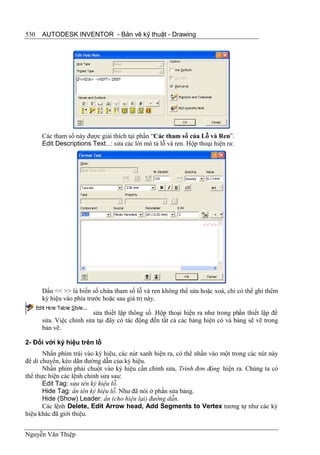 530   AUTODESK INVENTOR - Bản vẽ kỹ thuật - Drawing




      Các tham số này được giải thích tại phần “Các tham số của Lỗ và Ren”.
      Edit Descriptions Text...: sửa các lời mô tả lỗ và ren. Hộp thoại hiện ra:




      Dấu << >> là biến số chứa tham số lỗ và ren không thể sửa hoặc xoá, chỉ có thể ghi thêm
      ký hiệu vào phía trước hoặc sau giá trị này.

                        sửa thiết lập thông số. Hộp thoại hiện ra như trong phần thiết lập để
      sửa. Việc chỉnh sửa tại đây có tác động đến tất cả các bảng hiện có và bảng sẽ vẽ trong
      bản vẽ.

2- Đối với ký hiệu trên lỗ
       Nhấn phím trái vào ký hiệu, các nút xanh hiện ra, có thể nhấn vào một trong các nút này
để di chuyển, kéo dãn đường dẫn của ký hiệu.
       Nhấn phím phải chuột vào ký hiệu cần chỉnh sửa, Trình đơn động hiện ra. Chúng ta có
thể thực hiện các lệnh chỉnh sửa sau:
       Edit Tag: sửa tên ký hiệu lỗ.
       Hide Tag: ẩn tên ký hiệu lỗ. Như đã nói ở phần sửa bảng.
       Hide (Show) Leader: ẩn (cho hiện lại) đường dẫn.
       Các lệnh Delete, Edit Arrow head, Add Segments to Vertex tương tự như các ký
hiệu khác đã giới thiệu.


Nguyễn Văn Thiệp
 