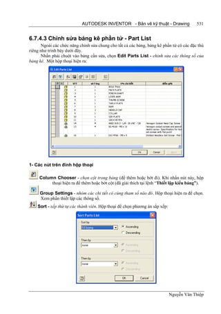 AUTODESK INVENTOR - Bản vẽ kỹ thuật - Drawing                 531


6.7.4.3 Chỉnh sửa bảng kê phần tử - Part List
       Ngoài các chức năng chỉnh sửa chung cho tất cả các bảng, bảng kê phần tử có các đặc thù
riêng như trình bày dưới đây.
       Nhấn phải chuột vào bảng cần sửa, chọn Edit Parts List - chỉnh sửa các thông số của
bảng kê. Một hộp thoại hiện ra:




1- Các nút trên đỉnh hộp thoại

     Column Chooser - chọn cột trong bảng (để thêm hoặc bớt đi). Khi nhấn nút này, hộp
          thoại hiện ra để thêm hoặc bớt cột (đã giải thích tại lệnh “Thiết lập kiểu bảng”).

     Group Settings - nhóm các chi tiết có cùng tham số nào đó. Hộp thoại hiện ra để chọn.
     Xem phần thiết lập các thông số.
    Sort - xếp thứ tự các thành viên. Hộp thoại để chọn phương án sắp xếp:




                                                                             Nguyễn Văn Thiệp
 