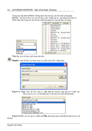 532   AUTODESK INVENTOR - Bản vẽ kỹ thuật - Drawing


      Trong này mặc định là None - không theo tiêu chí nào, chỉ theo thứ tự lắp ghép.
      Sort by: xếp thứ tự theo các tiêu chí được chọn. Nhấn nút  , một danh sách hiện ra.
      Nhấn chọn một trong các tiêu chí đó. Hình bên phải là ví dụ xếp theo số lượng.




      Then by: tiêu chí phụ, cách chọn như trên.

      Export - xuất dữ liệu của bảng sang các phần mềm khác. Hộp thoại:




      Export to Type: kiểu dữ liệu xuất ra. M định là chuyển sang tập tin *.mdb của
                                               ặc
                  Microsoft Access. Có thể nhấn nút  để chọn các kiểu dữ liệu khác:




       Export to File: cho tên tập tin. Nhấn nút File, hộp thoại hiện ra để đặt tên tập tin lưu trữ
dữ liệu:


Nguyễn Văn Thiệp
 