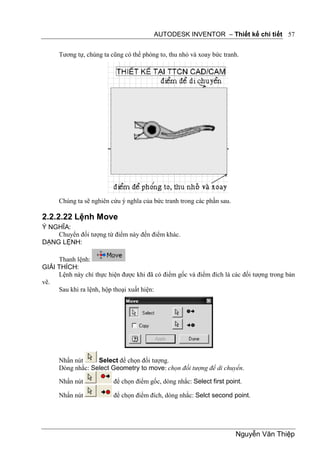 AUTODESK INVENTOR – Thiết kế chi tiết 57


      Tương tự, chúng ta cũng có thể phóng to, thu nhỏ và xoay bức tranh.




      Chúng ta sẽ nghiên cứu ý nghĩa của bức tranh trong các phần sau.

2.2.2.22 Lệnh Move
Ý NGHĨA:
    Chuyển đối tượng từ điểm này đến điểm khác.
DẠNG LỆNH:

     Thanh lệnh:
GIẢI THÍCH:
     Lệnh này chỉ thực hiện được khi đã có điểm gốc và điểm đích là các đối tượng trong bản
vẽ.
     Sau khi ra lệnh, hộp thoại xuất hiện:




      Nhấn nút     Select để chọn đối tượng.
      Dòng nhắc: Select Geometry to move: chọn đối tượng để di chuyển.

      Nhấn nút            để chọn điểm gốc, dòng nhắc: Select first point.

      Nhấn nút            để chọn điểm đích, dòng nhắc: Selct second point.




                                                                         Nguyễn Văn Thiệp
 
