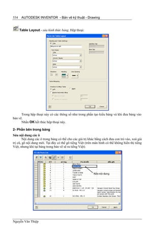 534    AUTODESK INVENTOR - Bản vẽ kỹ thuật - Drawing


      Table Layout - sửa hình thức bảng. Hộp thoại:




      Trong hộp thoại này có các thông số như trong phần tạo kiểu bảng và khi đưa bảng vào
bản vẽ.
      Nhấn OK kết thúc hộp thoại này.

2- Phần bên trong bảng
Sửa nội dung các ô
        Nội dung các ô trong bảng có thể cho các giá trị khác bằng cách đưa con trỏ vào, xoá giá
trị cũ, gõ nội dung mới. Tại đây có thể gõ tiếng Việt (trên màn hình có thể không hiển thị tiếng
Việt, nhưng khi tại bảng trong bản vẽ sẽ ra tiếng Việt).




Nguyễn Văn Thiệp
 