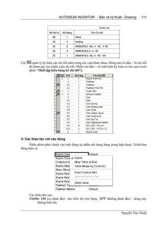 AUTODESK INVENTOR - Bản vẽ kỹ thuật - Drawing                  535




Cột     quản lý ký hiệu các chi tiết nằm trong các cụm khác nhau. Dòng nào có dấu + là chi tiết
      đó tham gia vào nhiều cụm chi tiết. Nhấn vào dấu + sẽ xuất hiện ký hiệu có tên cụm (xem
      phần “Thiết lập kiểu bảng kê chi tiết”).




3- Các thao tác với các dòng
      Nhấn phím phải chuột vào một dòng tại phần nội dung bảng trong hộp thoại, Trình đơn
động hiện ra.




      Các lệnh như sau:
      Visible: ON (có đánh dấu) cho hiển thị trên bảng, OFF (không dánh dấu) - dòng này
            không hiển thị.


                                                                            Nguyễn Văn Thiệp
 