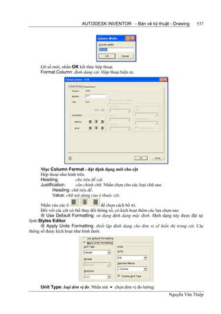 AUTODESK INVENTOR - Bản vẽ kỹ thuật - Drawing             537




     Gõ số mới, nhấn OK kết thúc hộp thoại.
     Format Column: định dạng cột. Hộp thoại hiện ra:




     Mục Column Format - đặt định dạng mới cho cột
     Hộp thoại như hình trên.
     Heading:           cho tiêu đề cột.
     Justification:     căn chỉnh chữ. Nhấn chọn cho các loại chữ sau:
            Heading: chữ tiêu đề.
            Value: chữ nội dung của ô thuộc cột.

      Nhấn vào các ô                    để chọn cách bố trí.
      Đối với các cột có thể thay đổi thông số, có kích hoạt thêm các lựa chọn sau:
       Use Default Formatting: sử dụng định dạng mặc định. Định dạng này được đặt tại
lệnh Styles Editor.
       Apply Units Formatting: thiết lập định dạng cho đơn vị sẽ hiển thị trong cột. Các
thông số được kích hoạt như hình dưới.




     Unit Type: loại đơn vị đo. Nhấn nút  chọn đơn vị đo lường:
                                                                         Nguyễn Văn Thiệp
 