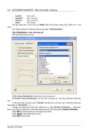 538     AUTODESK INVENTOR - Bản vẽ kỹ thuật - Drawing


        - Length:          đơn vị dài.
        - Agularity:       đơn vị đo góc.
        - Volume:          đơn vị thể tích.
        - Mass:            khối lương.
        Tại đây chọn đơn   vị nào thì tại ô Units, hiện lên ký hiệu tương ứng. Nhấn nút  để
chọn.
        Các thông số khác như đã giới thiệu trong phần “Ghi kích thước”.
        Mục Substitution - thay nội dung cột
        Nội dung hộp thoại như sau:




         No Value Substitution: không thay đổi nội dung cột.
         Enable Value Substituting: cho thay đổi nội dung cột . Việc thay thế được hiểu như
sau:
       Ví dụ trước đây cột này là cột “Vật liệu” để chế tạo ra chi tiết, nay có thể thay bằng nội
dung khác là “Giá thành” v. v….
       Ô nhập nội dung được kích hoạt. Nhấn nút , chọn Browse Properties…., hộp thoại
hiện ra để chọn các thông số có sẵn hoặc thêm thông số mới (Xem phần Column Choose).
       Nhấn OK kết thúc hộp thoại trở lại hộp thoại chính.
       Nhấn Apply, chấp nhận tham số mới.
       Nhấn OK kết thúc lệnh.




Nguyễn Văn Thiệp
 