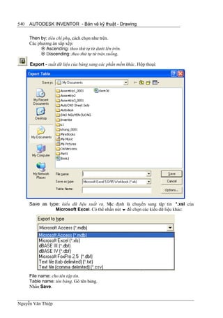 540   AUTODESK INVENTOR - Bản vẽ kỹ thuật - Drawing


      Then by: tiêu chí phụ, cách chọn như trên.
      Các phương án sắp xếp:
             Ascending: theo thứ tự từ dưới lên trên.
             Discending: theo thứ tự từ trên xuống.

      Export - xuất dữ liệu của bảng sang các phần mềm khác. Hộp thoại:




      Save as type: kiểu dữ liệu xuất ra. M định là chuyển sang tập tin *.xsl của
                                           ặc
                 Microsoft Excel. Có thể nhấn nút  để chọn các kiểu dữ liệu khác:




      File name: cho tên tập tin.
      Table name: tên bảng. Gõ tên bảng.
      Nhấn Save.


Nguyễn Văn Thiệp
 