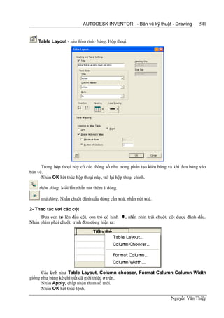 AUTODESK INVENTOR - Bản vẽ kỹ thuật - Drawing              541


    Table Layout - sửa hình thức bảng. Hộp thoại:




      Trong hộp thoại này có các thông số như trong phần tạo kiểu bảng và khi đưa bảng vào
bản vẽ.
      Nhấn OK kết thúc hộp thoại này, trở lại hộp thoại chính.

     thêm dòng. Mỗi lần nhấn nút thêm 1 dòng.

     xoá dòng. Nhấn chuột đánh dấu dòng cần xoá, nhấn nút xoá.

2- Thao tác với các cột
     Đưa con tr lên đầu cột, con trỏ có hình , nhấn phín trái chuột, cột được đánh dấu.
               ỏ
Nhấn phím phải chuột, trình đơn động hiện ra:




      Các lệnh như Table Layout, Column chooser, Format Column Column Width
giống như bảng kê chi tiết đã giới thiệu ở trên.
      Nhấn Apply, chấp nhận tham số mới.
      Nhấn OK kết thúc lệnh.

                                                                        Nguyễn Văn Thiệp
 