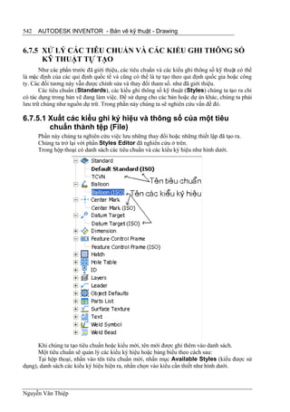 542   AUTODESK INVENTOR - Bản vẽ kỹ thuật - Drawing


6.7.5 XỬ LÝ CÁC TIÊU CHUẨN VÀ CÁC KIỂU GHI THÔNG SỐ
      KỸ THUẬT TỰ TẠO
       Như các phần trước đã giới thiệu, các tiêu chuẩn và các kiểu ghi thông số kỹ thuật có thể
là mặc định của các qui định quốc tế và cũng có thể là tự tạo theo qui định quốc gia hoặc công
ty. Các đối tương này vẫn được chỉnh sửa và thay đổi tham số. như đã giới thiệu.
       Các tiêu chuẩn (Standards), các kiểu ghi thông số kỹ thuật (Styles) chúng ta tạo ra chỉ
có tác dụng trong bản vẽ đang làm việc. Để sử dụng cho các bản hoặc dự án khác, chúng ta phải
lưu trữ chúng như nguồn dự trữ. Trong phần này chúng ta sẽ nghiên cứu vấn đề đó.

6.7.5.1 Xuất các kiểu ghi ký hiệu và thông số của một tiêu
        chuẩn thành tệp (File)
      Phần này chúng ta nghiên cứu việc lưu những thay đổi hoặc những thiết lập đã tạo ra.
      Chúng ta trở lại với phần Styles Editor đã nghiên cứu ở trên.
      Trong hộp thoại có danh sách các tiêu chuẩn và các kiểu ký hiệu như hình dưới.




      Khi chúng ta tạo tiêu chuẩn hoặc kiểu mới, tên mới được ghi thêm vào danh sách.
      Một tiêu chuẩn sẽ quản lý các kiểu ký hiệu hoặc bảng biểu theo cách sau:
      Tại hộp thoại, nhấn vào tên tiêu chuẩn mới, nhấn mục Available Styles (kiểu được sử
dụng), danh sách các kiểu ký hiệu hiện ra, nhấn chọn vào kiểu cần thiết như hình dưới.



Nguyễn Văn Thiệp
 